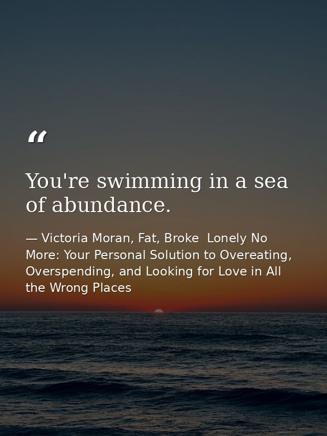 You're swimming in a sea of abundance. — Victoria Moran, Fat, Broke  Lonely No More: Your Personal Solution to Overeating, Overspending, and Looking for Love in All the Wrong Places