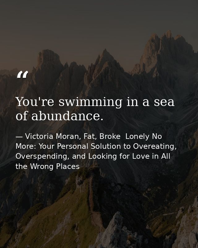 You're swimming in a sea of abundance. — Victoria Moran, Fat, Broke  Lonely No More: Your Personal Solution to Overeating, Overspending, and Looking for Love in All the Wrong Places