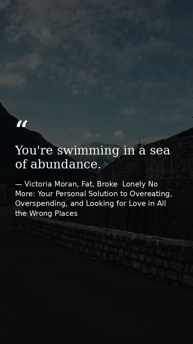 You're swimming in a sea of abundance. — Victoria Moran, Fat, Broke  Lonely No More: Your Personal Solution to Overeating, Overspending, and Looking for Love in All the Wrong Places