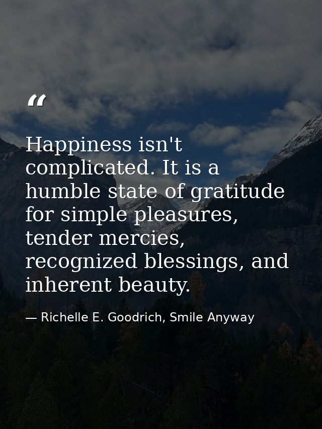 Happiness isn't complicated. It is a humble state of gratitude for simple pleasures, tender mercies, recognized blessing — Richelle E. Goodrich, Smile Anyway
