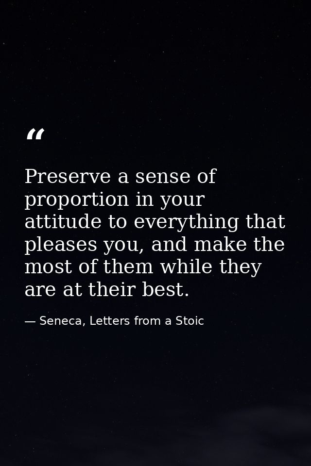 Preserve a sense of proportion in your attitude to everything that pleases you, and make the most of them while they are — Seneca, Letters from a Stoic