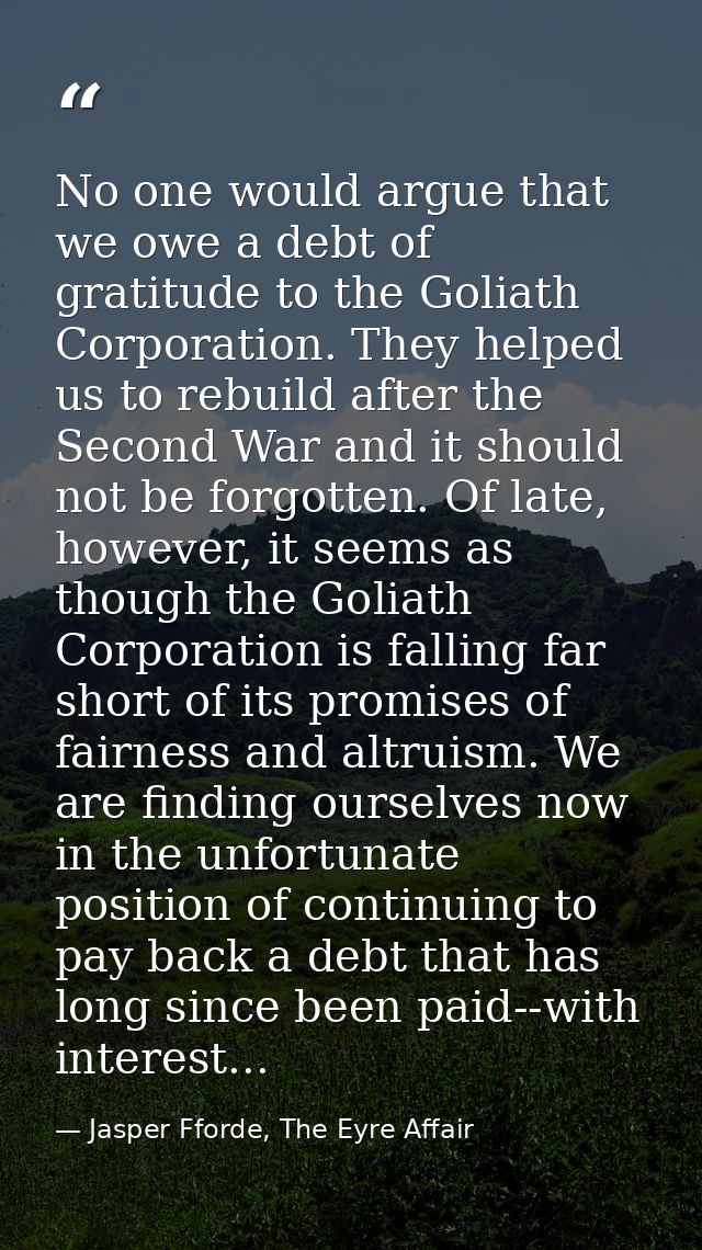 No one would argue that we owe a debt of gratitude to the Goliath Corporation. They helped us to rebuild after the Secon — Jasper Fforde, The Eyre Affair