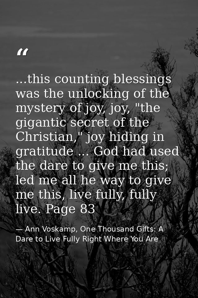...this counting blessings was the unlocking of the mystery of joy, joy, "the gigantic secret of the Christian," joy hid — Ann Voskamp, One Thousand Gifts: A Dare to Live Fully Right Where You Are