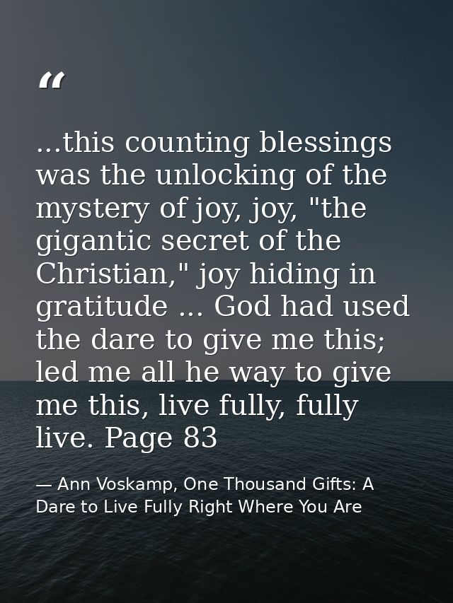 ...this counting blessings was the unlocking of the mystery of joy, joy, "the gigantic secret of the Christian," joy hid — Ann Voskamp, One Thousand Gifts: A Dare to Live Fully Right Where You Are