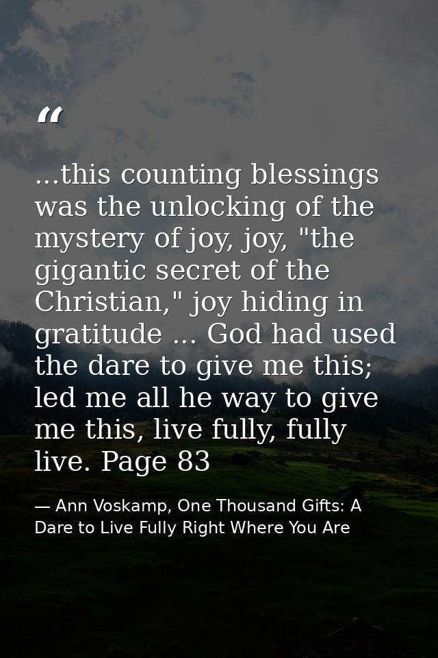 ...this counting blessings was the unlocking of the mystery of joy, joy, "the gigantic secret of the Christian," joy hid — Ann Voskamp, One Thousand Gifts: A Dare to Live Fully Right Where You Are