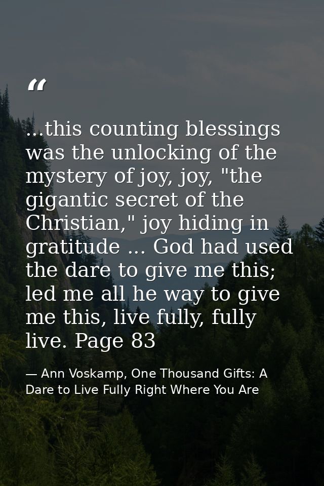 ...this counting blessings was the unlocking of the mystery of joy, joy, "the gigantic secret of the Christian," joy hid — Ann Voskamp, One Thousand Gifts: A Dare to Live Fully Right Where You Are