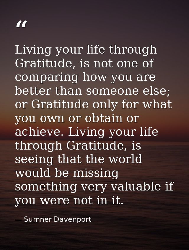 Living your life through Gratitude, is not one of comparing how you are better than someone else; or Gratitude only for  — Sumner Davenport