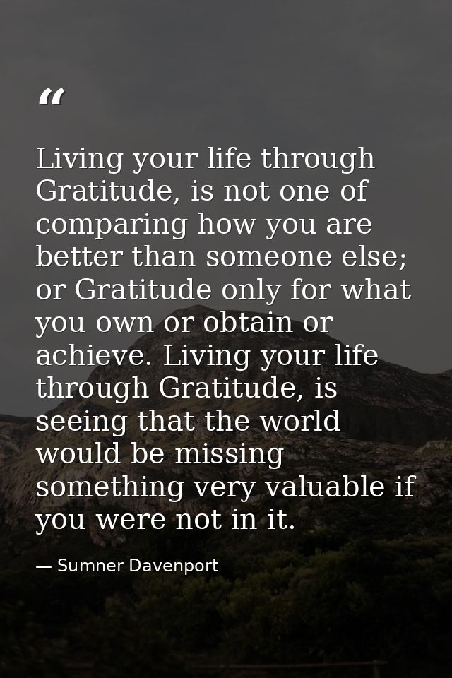 Living your life through Gratitude, is not one of comparing how you are better than someone else; or Gratitude only for  — Sumner Davenport