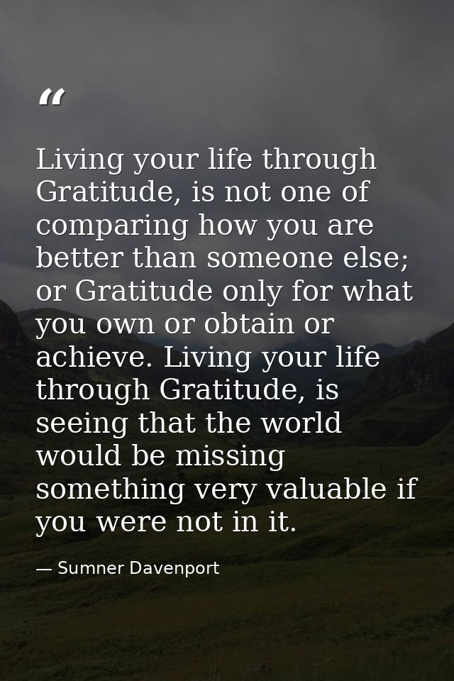 Living your life through Gratitude, is not one of comparing how you are better than someone else; or Gratitude only for  — Sumner Davenport