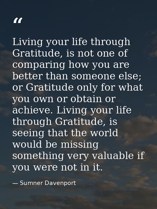 Living your life through Gratitude, is not one of comparing how you are better than someone else; or Gratitude only for  — Sumner Davenport