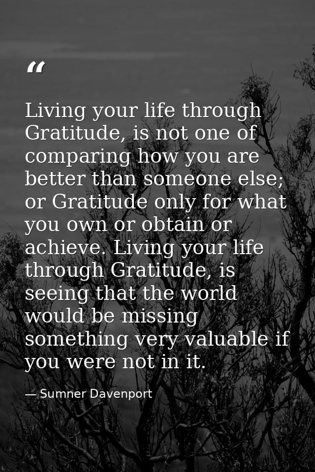 Living your life through Gratitude, is not one of comparing how you are better than someone else; or Gratitude only for  — Sumner Davenport