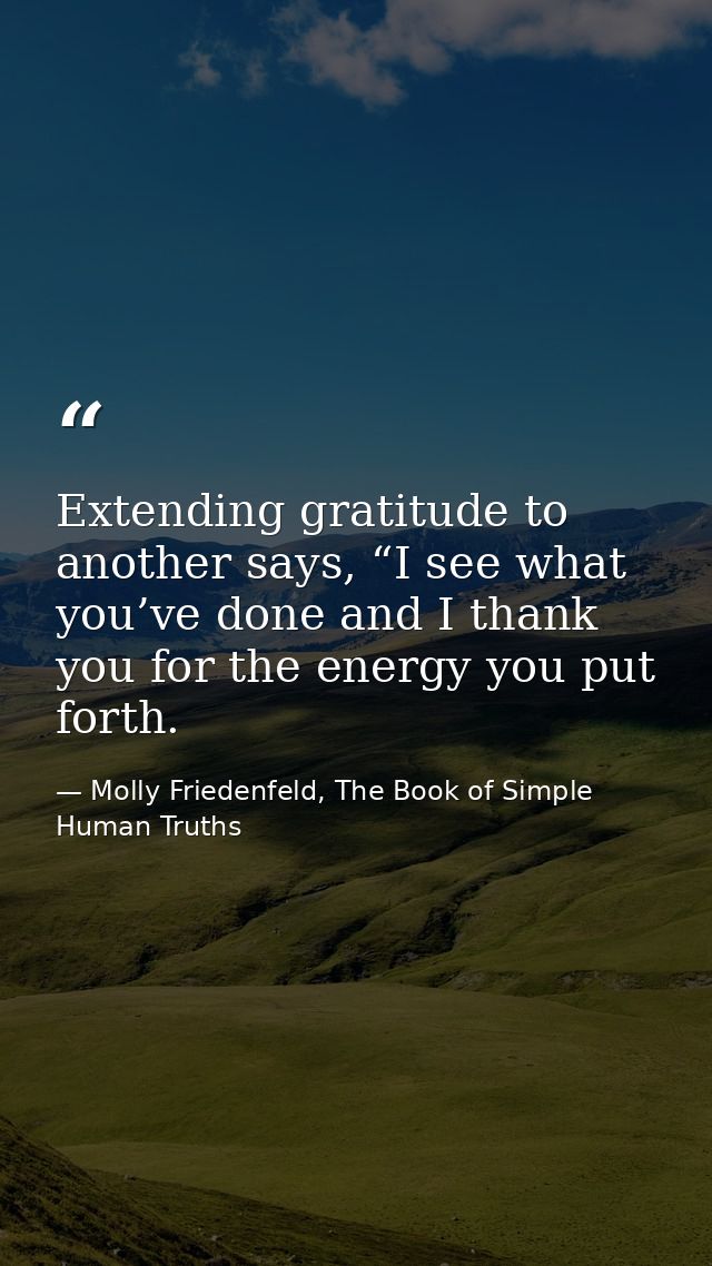 Extending gratitude to another says, “I see what you’ve done and I thank you for the energy you put forth. — Molly Friedenfeld, The Book of Simple Human Truths