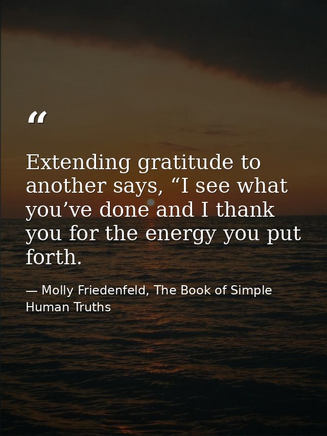Extending gratitude to another says, “I see what you’ve done and I thank you for the energy you put forth. — Molly Friedenfeld, The Book of Simple Human Truths
