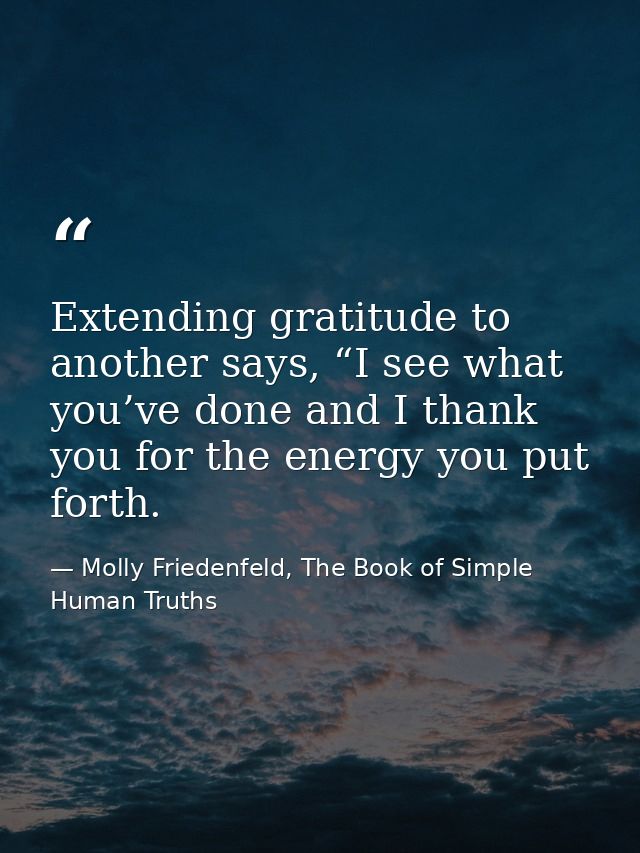 Extending gratitude to another says, “I see what you’ve done and I thank you for the energy you put forth. — Molly Friedenfeld, The Book of Simple Human Truths