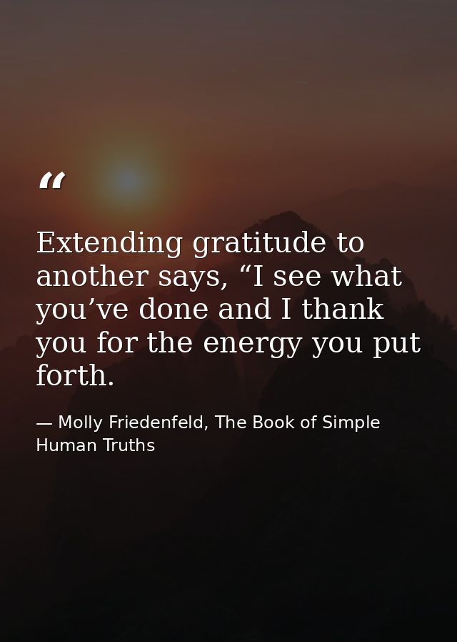 Extending gratitude to another says, “I see what you’ve done and I thank you for the energy you put forth. — Molly Friedenfeld, The Book of Simple Human Truths