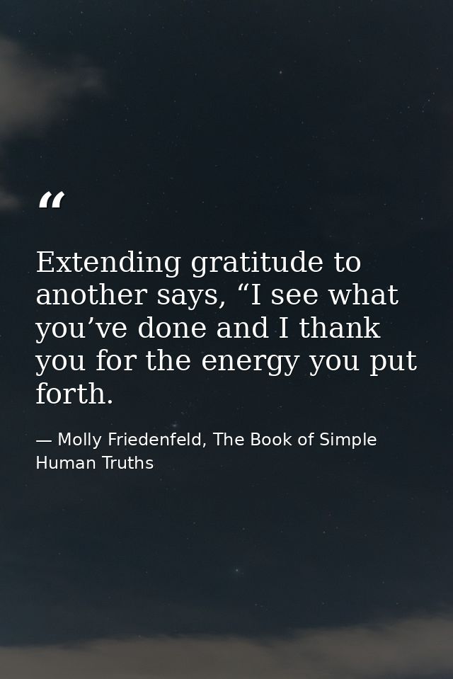 Extending gratitude to another says, “I see what you’ve done and I thank you for the energy you put forth. — Molly Friedenfeld, The Book of Simple Human Truths