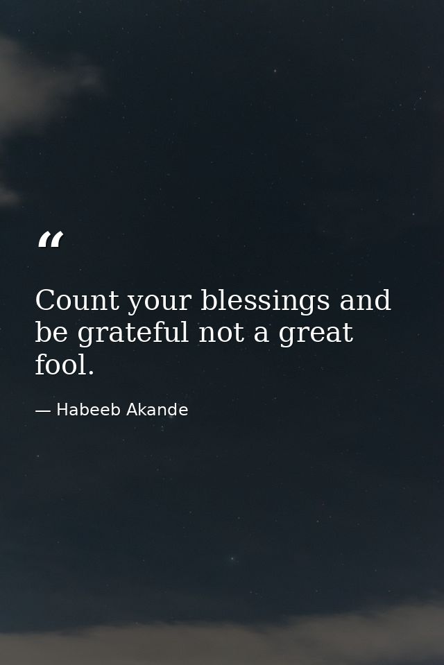 Count your blessings and be grateful not a great fool. — Habeeb Akande