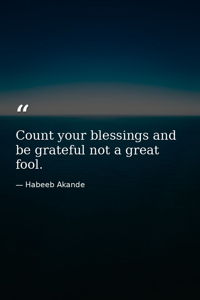 Count your blessings and be grateful not a great fool. — Habeeb Akande