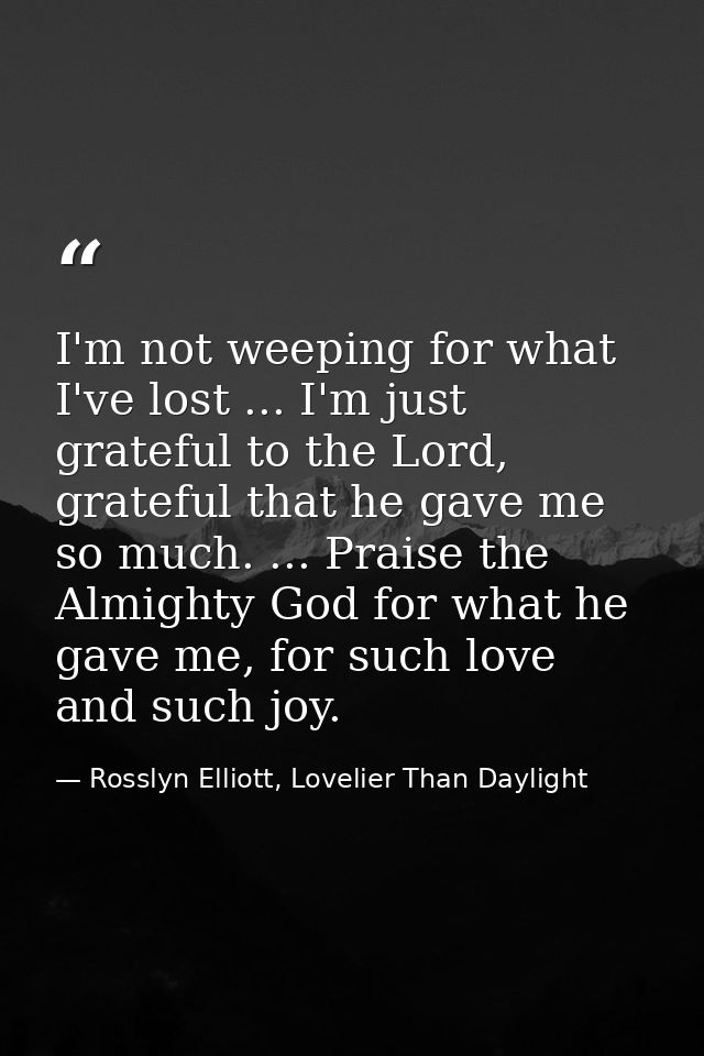 I'm not weeping for what I've lost ... I'm just grateful to the Lord, grateful that he gave me so much. ... Praise the A — Rosslyn Elliott, Lovelier Than Daylight
