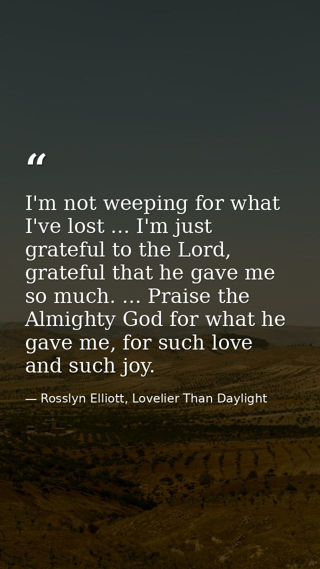 I'm not weeping for what I've lost ... I'm just grateful to the Lord, grateful that he gave me so much. ... Praise the A — Rosslyn Elliott, Lovelier Than Daylight