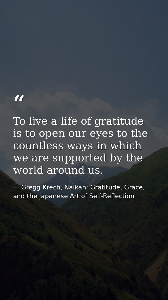 To live a life of gratitude is to open our eyes to the countless ways in which we are supported by the world around us. — Gregg Krech, Naikan: Gratitude, Grace, and the Japanese Art of Self-Reflection