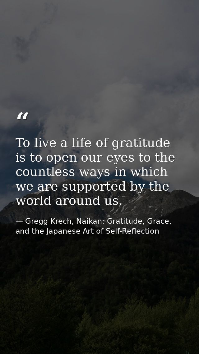 To live a life of gratitude is to open our eyes to the countless ways in which we are supported by the world around us. — Gregg Krech, Naikan: Gratitude, Grace, and the Japanese Art of Self-Reflection