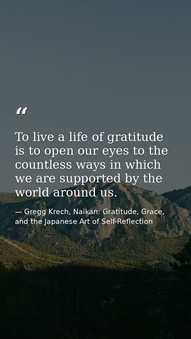To live a life of gratitude is to open our eyes to the countless ways in which we are supported by the world around us. — Gregg Krech, Naikan: Gratitude, Grace, and the Japanese Art of Self-Reflection