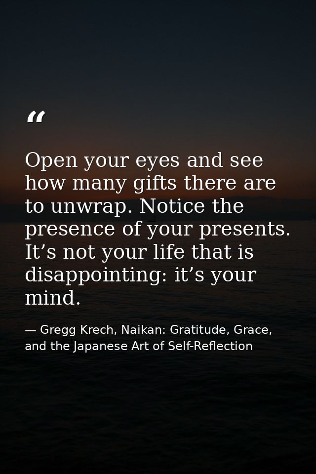 Open your eyes and see how many gifts there are to unwrap. Notice the presence of your presents. It’s not your life that — Gregg Krech, Naikan: Gratitude, Grace, and the Japanese Art of Self-Reflection