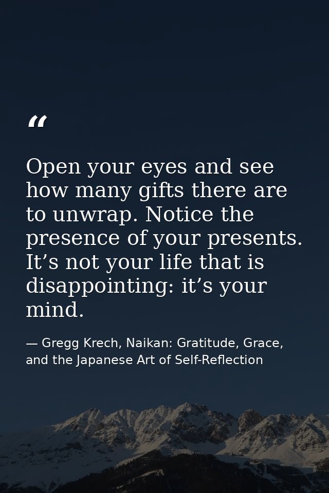 Open your eyes and see how many gifts there are to unwrap. Notice the presence of your presents. It’s not your life that — Gregg Krech, Naikan: Gratitude, Grace, and the Japanese Art of Self-Reflection