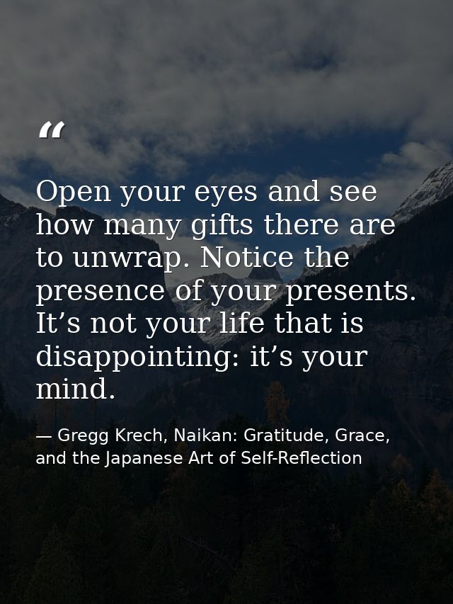 Open your eyes and see how many gifts there are to unwrap. Notice the presence of your presents. It’s not your life that — Gregg Krech, Naikan: Gratitude, Grace, and the Japanese Art of Self-Reflection