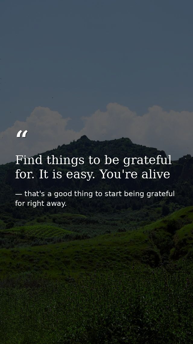 Find things to be grateful for. It is easy. You're alive — that's a good thing to start being grateful for right away.