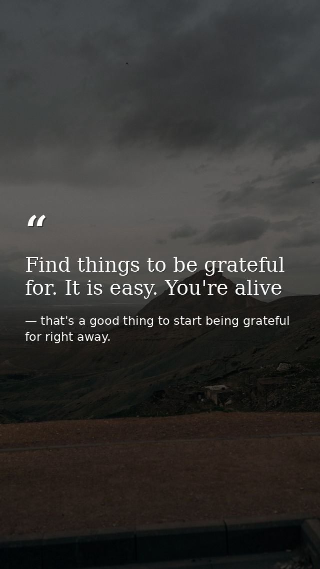 Find things to be grateful for. It is easy. You're alive — that's a good thing to start being grateful for right away.