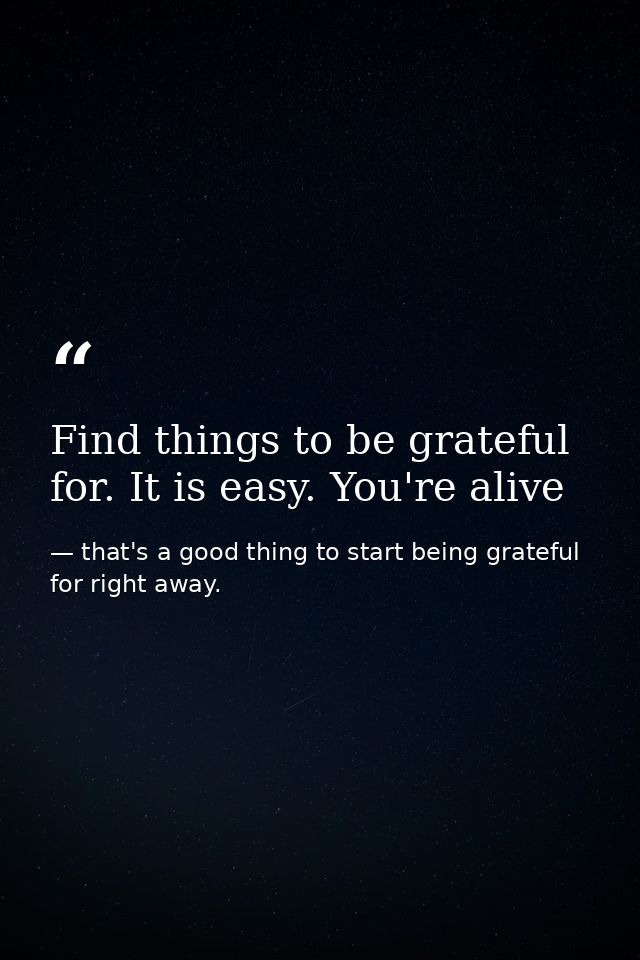 Find things to be grateful for. It is easy. You're alive — that's a good thing to start being grateful for right away.