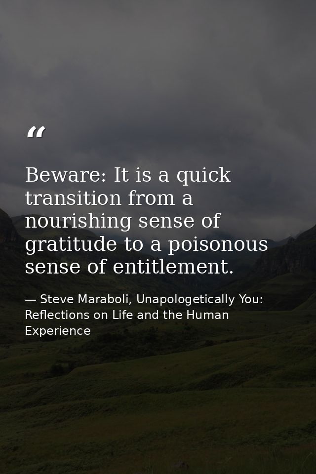 Beware: It is a quick transition from a nourishing sense of gratitude to a poisonous sense of entitlement. — Steve Maraboli, Unapologetically You: Reflections on Life and the Human Experience