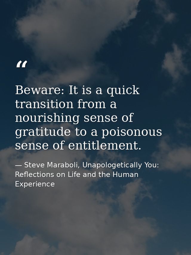 Beware: It is a quick transition from a nourishing sense of gratitude to a poisonous sense of entitlement. — Steve Maraboli, Unapologetically You: Reflections on Life and the Human Experience