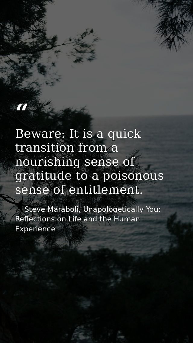 Beware: It is a quick transition from a nourishing sense of gratitude to a poisonous sense of entitlement. — Steve Maraboli, Unapologetically You: Reflections on Life and the Human Experience