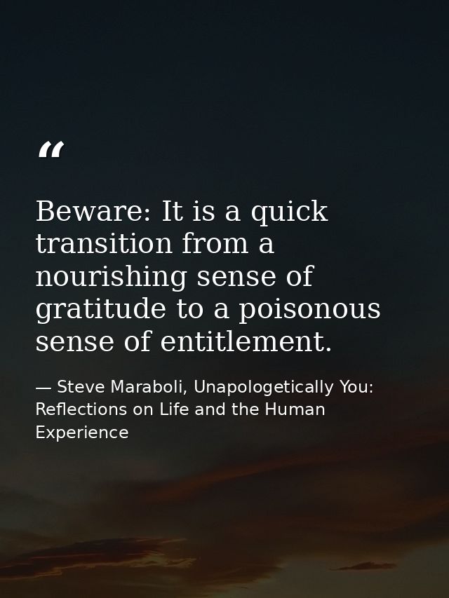 Beware: It is a quick transition from a nourishing sense of gratitude to a poisonous sense of entitlement. — Steve Maraboli, Unapologetically You: Reflections on Life and the Human Experience
