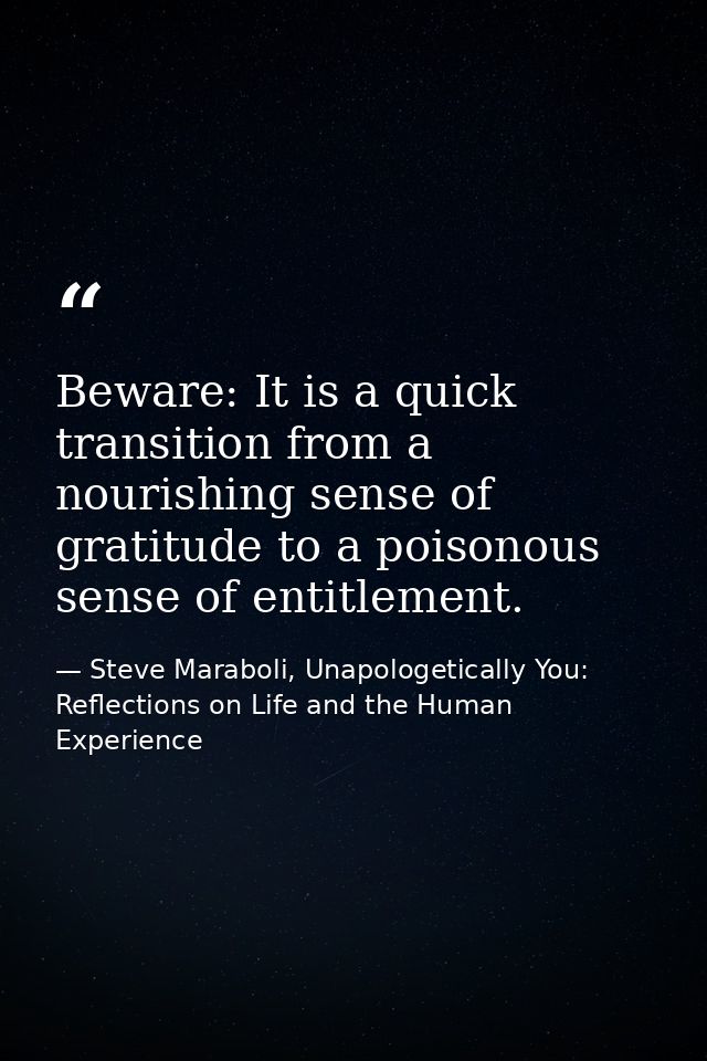 Beware: It is a quick transition from a nourishing sense of gratitude to a poisonous sense of entitlement. — Steve Maraboli, Unapologetically You: Reflections on Life and the Human Experience