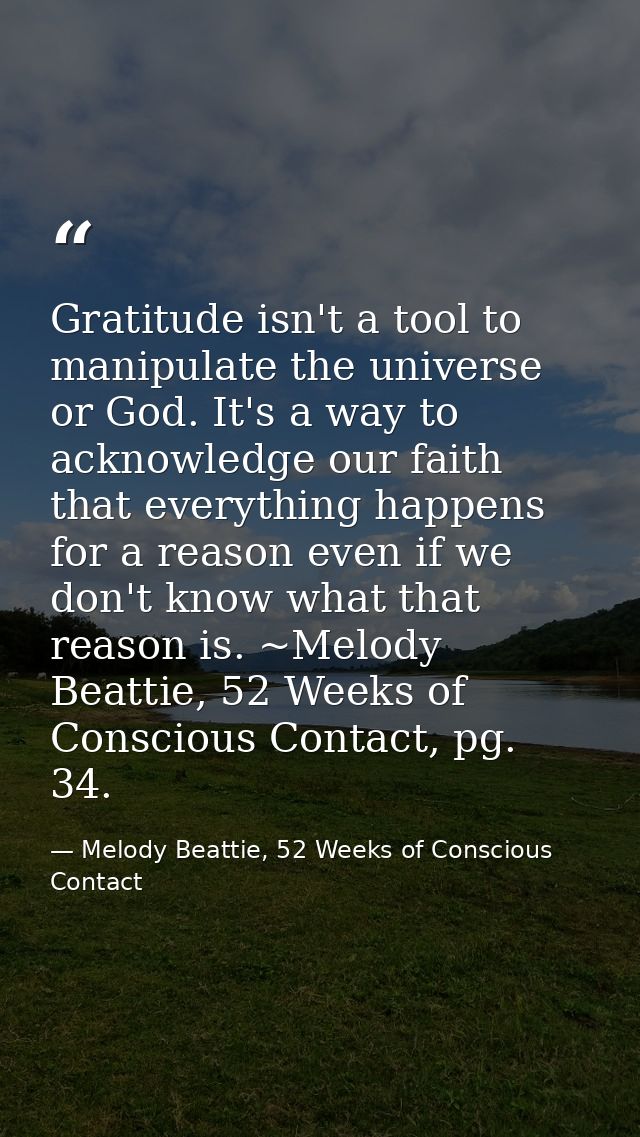 Gratitude isn't a tool to manipulate the universe or God. It's a way to acknowledge our faith that everything happens fo — Melody Beattie, 52 Weeks of Conscious Contact