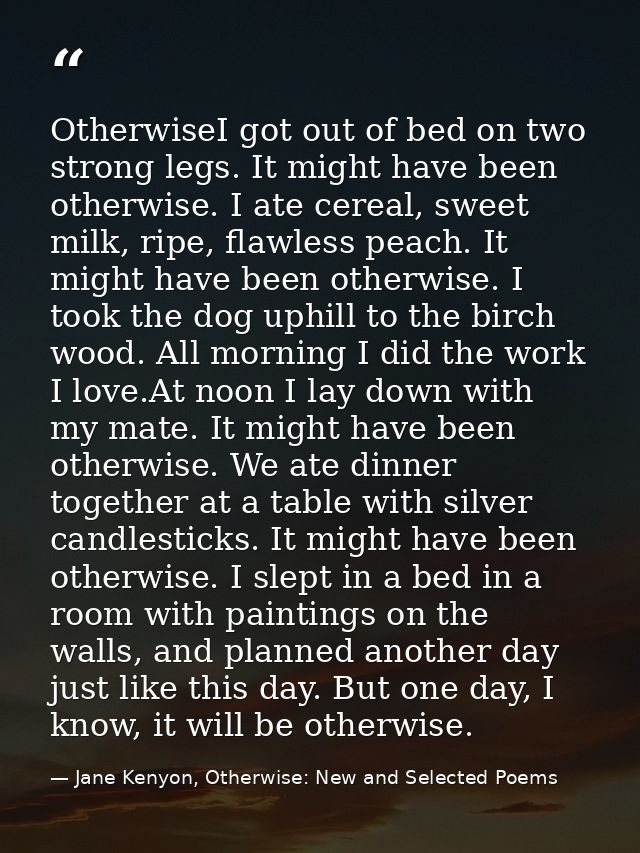 OtherwiseI got out of bed on two strong legs. It might have been otherwise. I ate cereal, sweet milk, ripe, flawless pea — Jane Kenyon, Otherwise: New and Selected Poems