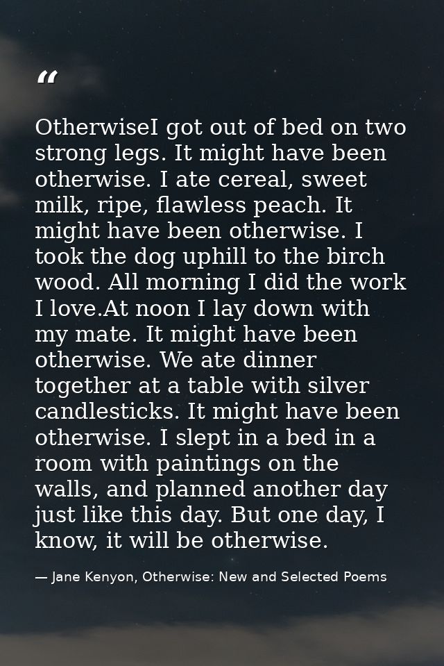 OtherwiseI got out of bed on two strong legs. It might have been otherwise. I ate cereal, sweet milk, ripe, flawless pea — Jane Kenyon, Otherwise: New and Selected Poems