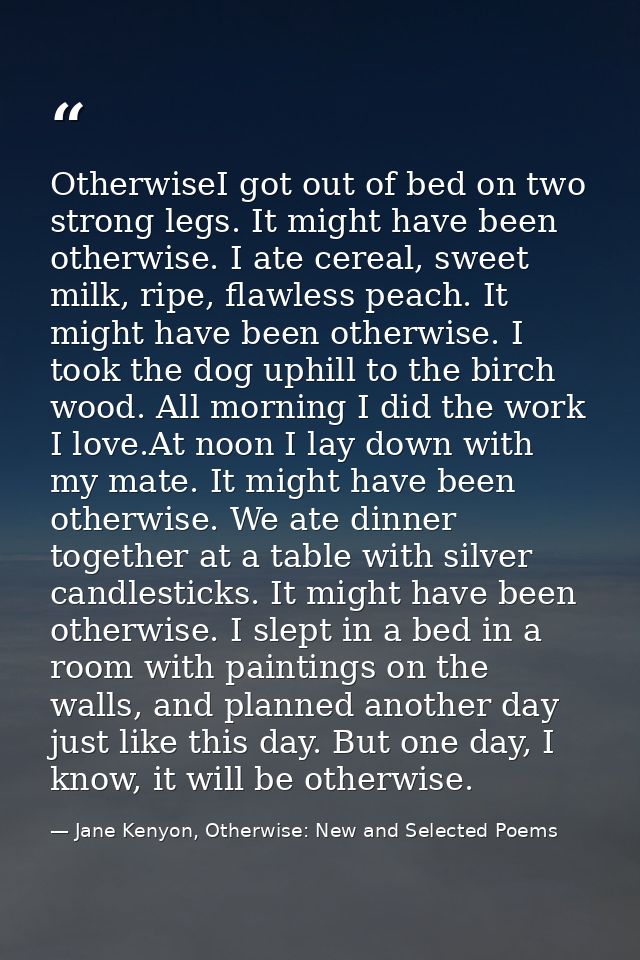 OtherwiseI got out of bed on two strong legs. It might have been otherwise. I ate cereal, sweet milk, ripe, flawless pea — Jane Kenyon, Otherwise: New and Selected Poems
