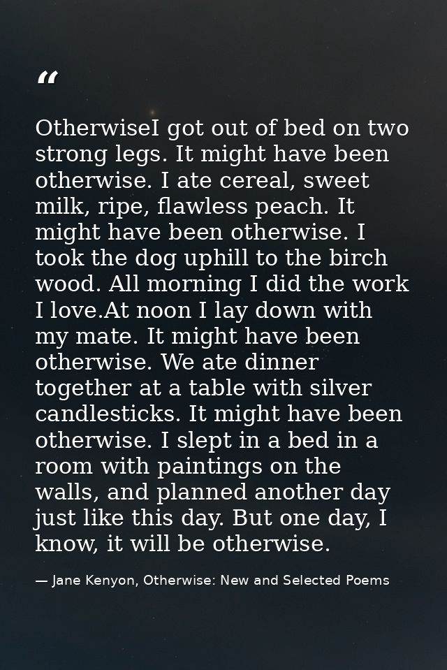 OtherwiseI got out of bed on two strong legs. It might have been otherwise. I ate cereal, sweet milk, ripe, flawless pea — Jane Kenyon, Otherwise: New and Selected Poems