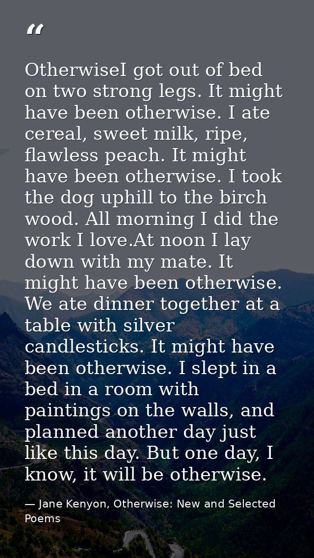 OtherwiseI got out of bed on two strong legs. It might have been otherwise. I ate cereal, sweet milk, ripe, flawless pea — Jane Kenyon, Otherwise: New and Selected Poems