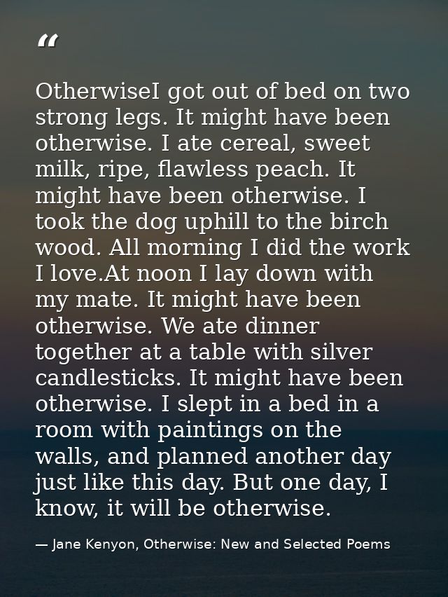 OtherwiseI got out of bed on two strong legs. It might have been otherwise. I ate cereal, sweet milk, ripe, flawless pea — Jane Kenyon, Otherwise: New and Selected Poems