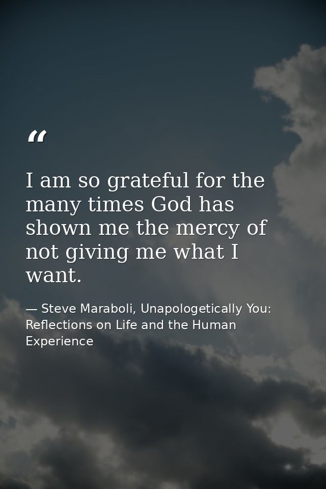 I am so grateful for the many times God has shown me the mercy of not giving me what I want. — Steve Maraboli, Unapologetically You: Reflections on Life and the Human Experience