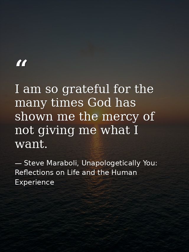 I am so grateful for the many times God has shown me the mercy of not giving me what I want. — Steve Maraboli, Unapologetically You: Reflections on Life and the Human Experience