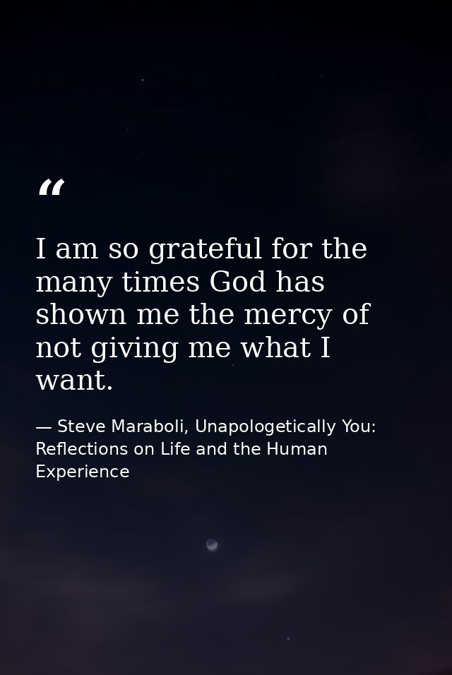 I am so grateful for the many times God has shown me the mercy of not giving me what I want. — Steve Maraboli, Unapologetically You: Reflections on Life and the Human Experience