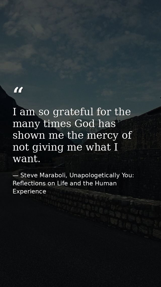 I am so grateful for the many times God has shown me the mercy of not giving me what I want. — Steve Maraboli, Unapologetically You: Reflections on Life and the Human Experience