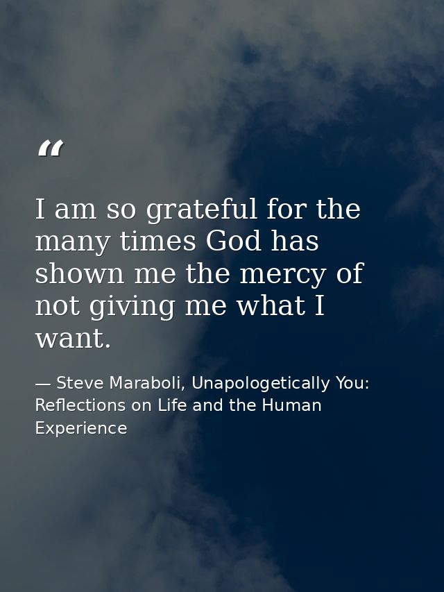 I am so grateful for the many times God has shown me the mercy of not giving me what I want. — Steve Maraboli, Unapologetically You: Reflections on Life and the Human Experience